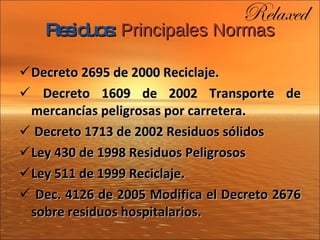 Residuos:   Principales Normas Decreto 2695 de 2000 Reciclaje. Decreto 1609 de 2002 Transporte de mercancías peligrosas por carretera. Decreto 1713 de 2002 Residuos sólidos Ley 430 de 1998 Residuos Peligrosos Ley 511 de 1999 Reciclaje. Dec. 4126 de 2005 Modifica el Decreto 2676 sobre residuos  hospitalarios. 