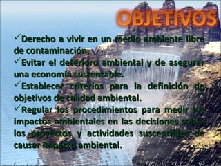 Derecho a vivir en un medio ambiente libre de contaminación.  Evitar el deterioro ambiental y de asegurar una economía sustentable.  Establecer criterios para la definición de objetivos de calidad ambiental. Regular los procedimientos para medir los impactos ambientales en las decisiones sobre los proyectos y actividades susceptibles de causar impacto ambiental. 