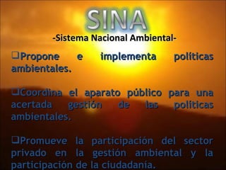 Propone e implementa políticas ambientales. Coordina el aparato público para una acertada gestión de las políticas ambientales. Promueve la participación del sector privado en la gestión ambiental y la participación de la ciudadanía. -Sistema Nacional Ambiental- 