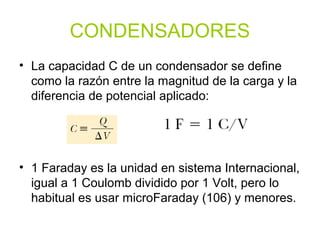CONDENSADORES
• La capacidad C de un condensador se define
como la razón entre la magnitud de la carga y la
diferencia de potencial aplicado:
• 1 Faraday es la unidad en sistema Internacional,
igual a 1 Coulomb dividido por 1 Volt, pero lo
habitual es usar microFaraday (106) y menores.
 