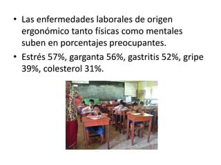 • Las enfermedades laborales de origen
ergonómico tanto físicas como mentales
suben en porcentajes preocupantes.
• Estrés 57%, garganta 56%, gastritis 52%, gripe
39%, colesterol 31%.
 