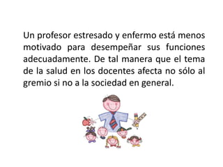 Un profesor estresado y enfermo está menos
motivado para desempeñar sus funciones
adecuadamente. De tal manera que el tema
de la salud en los docentes afecta no sólo al
gremio si no a la sociedad en general.
 