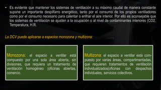 • Es evidente que mantener los sistemas de ventilación a su máximo caudal de manera constante
supone un importante despilfarro energético, tanto por el consumo de los propios ventiladores
como por el consumo necesario para calentar o enfriar el aire interior. Por ello es aconsejable que
los sistemas de ventilación se ajusten a la ocupación o al nivel de contaminantes interiores (CO2,
Temperatura, H.R.
La DCV puede aplicarse a espacios monozona y multizona:
Monozona: el espacio a ventilar está
compuesto por una sola área abierta, sin
divisiones, que requiera un tratamiento de
ventilación homogéneo (oficinas abiertas,
comercio.
Multizona: el espacio a ventilar está com-
puesto por varias áreas, compartimentadas,
que requieren tratamientos de ventilación
individualizados(oficinas con despachos
individuales, servicios colectivos.
 