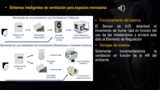 • Sistemas inteligentes de ventilación para espacios monozona:
• Funcionamiento del sistema
El Sensor de H.R. detectará el
incremento de hume- dad en función del
uso de las instalaciones y enviará este
dato al Elemento de Regulación
• Ventajas del sistema
Solamente incrementaremos la
ventilación en función de la HR del
ambiente.
 