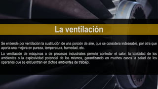 Se entiende por ventilación la sustitución de una porción de aire, que se considera indeseable, por otra que
aporta una mejora en pureza, temperatura, humedad, etc.
La ventilación de máquinas o de procesos industriales permite controlar el calor, la toxicidad de los
ambientes o la explosividad potencial de los mismos, garantizando en muchos casos la salud de los
operarios que se encuentran en dichos ambientes de trabajo.
La ventilación
 