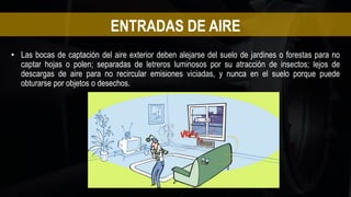 • Las bocas de captación del aire exterior deben alejarse del suelo de jardines o forestas para no
captar hojas o polen; separadas de letreros luminosos por su atracción de insectos; lejos de
descargas de aire para no recircular emisiones viciadas, y nunca en el suelo porque puede
obturarse por objetos o desechos.
ENTRADAS DE AIRE
 
