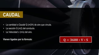• La cantidad o Caudal Q (m3/h) de aire que circula.
• La sección S (m2) del conducto.
• La Velocidad v (m/s) del aire.
Vienen ligados por la fórmula: 𝐐 = 𝟑𝟔𝟎𝟎 ∗ 𝐕 ∗ 𝐒
CAUDAL
 
