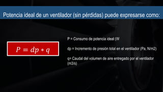 Potencia ideal de un ventilador (sin pérdidas) puede expresarse como:
𝑃 = 𝑑𝑝 ∗ 𝑞
P = Consumo de potencia ideal (W
dp = Incremento de presión total en el ventilador (Pa, N/m2)
q= Caudal del volumen de aire entregado por el ventilador
(m3/s)
 