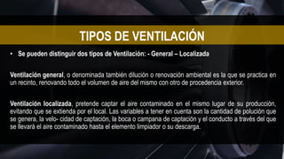 • Se pueden distinguir dos tipos de Ventilación: - General – Localizada
Ventilación general, o denominada también dilución o renovación ambiental es la que se practica en
un recinto, renovando todo el volumen de aire del mismo con otro de procedencia exterior.
Ventilación localizada, pretende captar el aire contaminado en el mismo lugar de su producción,
evitando que se extienda por el local. Las variables a tener en cuenta son la cantidad de polución que
se genera, la velo- cidad de captación, la boca o campana de captación y el conducto a través del que
se llevará el aire contaminado hasta el elemento limpiador o su descarga.
TIPOS DE VENTILACIÓN
 