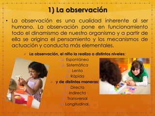 1) La observación
• La observación es una cualidad inherente al ser
humano. La observación pone en funcionamiento
todo el dinamismo de nuestro organismo y a partir de
ella se origina el pensamiento y los mecanismos de
actuación y conducta más elementales.
 La observación, el niño la realiza a distintos niveles:
 Espontánea
 Sistemática
 Lenta
 Rápida
 y de distintas maneras:
 Directa
 Indirecta
 Transversal
 Longitudinal.
 