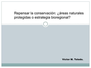 Repensar la conservación: ¿áreas naturales
protegidas o estrategia bioregional?
Víctor M. Toledo.
 