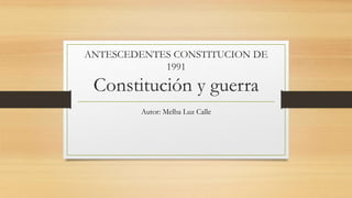 ANTESCEDENTES CONSTITUCION DE
1991
Constitución y guerra
Autor: Melba Luz Calle
 