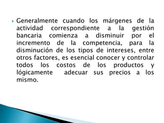  Generalmente cuando los márgenes de la
actividad correspondiente a la gestión
bancaria comienza a disminuir por el
incremento de la competencia, para la
disminución de los tipos de intereses, entre
otros factores, es esencial conocer y controlar
todos los costos de los productos y
lógicamente adecuar sus precios a los
mismo.
 