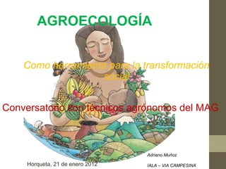 AGROECOLOGÍA


    Como herramienta para la transformación
                   social


Conversatorio con técnicos agrónomos del MAG



                                  Adriano Muñoz

     Horqueta, 21 de enero 2012   IALA – VIA CAMPESINA
 