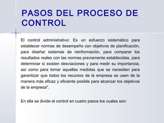 PASOS DEL PROCESO DE
CONTROL
El control administrativo: Es un esfuerzo sistemático para
establecer normas de desempeño con objetivos de planificación,
para diseñar sistemas de reinformación, para comparar los
resultados reales con las normas previamente establecidas, para
determinar si existen desviaciones y para medir su importancia,
así como para tomar aquellas medidas que se necesiten para
garantizar que todos los recursos de la empresa se usen de la
manera más eficaz y eficiente posible para alcanzar los objetivos
de la empresa".
En ella se divide el control en cuatro pasos los cuales son:
 