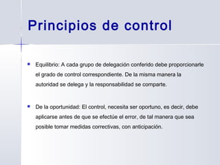 Principios de control
 Equilibrio: A cada grupo de delegación conferido debe proporcionarle
el grado de control correspondiente. De la misma manera la
autoridad se delega y la responsabilidad se comparte.
 De la oportunidad: El control, necesita ser oportuno, es decir, debe
aplicarse antes de que se efectúe el error, de tal manera que sea
posible tomar medidas correctivas, con anticipación.
 