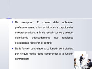  De excepción: El control debe aplicarse,
preferentemente, a las actividades excepcionales
o representativas, a fin de reducir costos y tiempo,
delimitando adecuadamente que funciones
estratégicas requieren el control.
 De la función controladora: La función controladora
por ningún motivo debe comprender a la función
controladora
 