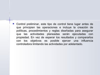  Control preliminar, este tipo de control tiene lugar antes de
que principien las operaciones e incluye la creación de
políticas, procedimientos y reglas diseñadas para asegurar
que las actividades planeadas serán ejecutadas con
propiedad. En vez de esperar los resultados y compararlos
con los objetivos es posible ejercer una influencia
controladora limitando las actividades por adelantado.
 
