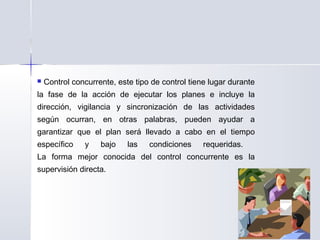  Control concurrente, este tipo de control tiene lugar durante
la fase de la acción de ejecutar los planes e incluye la
dirección, vigilancia y sincronización de las actividades
según ocurran, en otras palabras, pueden ayudar a
garantizar que el plan será llevado a cabo en el tiempo
específico y bajo las condiciones requeridas.
La forma mejor conocida del control concurrente es la
supervisión directa.
 