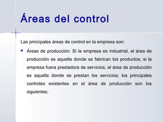Áreas del control
Las principales áreas de control en la empresa son:
 Áreas de producción: Si la empresa es industrial, el área de
producción es aquella donde se fabrican los productos; si la
empresa fuera prestadora de servicios, el área de producción
es aquella donde se prestan los servicios; los principales
controles existentes en el área de producción son los
siguientes:
 