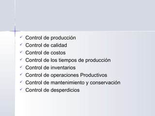  Control de producción
 Control de calidad
 Control de costos
 Control de los tiempos de producción
 Control de inventarios
 Control de operaciones Productivos
 Control de mantenimiento y conservación
 Control de desperdicios
 