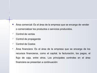  Área comercial: Es el área de la empresa que se encarga de vender
o comercializar los productos o servicios producidos.
 Control de ventas
 Control de propaganda
 Control de Costos
 Área financiera: Es el área de la empresa que se encarga de los
recursos financieros, como el capital, la facturación, los pagos, el
flujo de caja, entre otros. Los principales controles en el área
financiera se presentan a continuación:
 