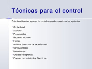 Técnicas para el control
Entre las diferentes técnicas de control se pueden mencionar las siguientes:
 Contabilidad
 Auditoria
 Presupuestos
 Reportes, informes
 Formas
 Archivos (memorias de expedientes)
 Computarizados
 Mecanizados
 Gráficas y diagramas
 Proceso, procedimientos, Gannt, etc.
 