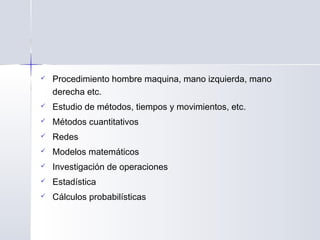 Procedimiento hombre maquina, mano izquierda, mano
derecha etc. 
 Estudio de métodos, tiempos y movimientos, etc. 
 Métodos cuantitativos
 Redes
 Modelos matemáticos
 Investigación de operaciones
 Estadística
 Cálculos probabilísticas
 
