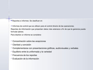  Reportes e informes: Se clasifican en
 Informes de control que se utilizan para el control directo de las operaciones.
Reportes de información que presentan datos más extensos a fin de que la gerencia pueda
formular planes. 
Para diseñar un informe se considera: 
 Concentración sobre las acepciones
 Claridad y concisión
 Complementarse con presentaciones gráficas, audiovisuales y verbales
 Equilibrio entre la uniformada y la variedad
 Frecuencia de los reportes
 Evaluación de la información
 