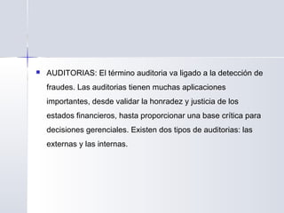  AUDITORIAS: El término auditoria va ligado a la detección de
fraudes. Las auditorias tienen muchas aplicaciones
importantes, desde validar la honradez y justicia de los
estados financieros, hasta proporcionar una base crítica para
decisiones gerenciales. Existen dos tipos de auditorias: las
externas y las internas.
 