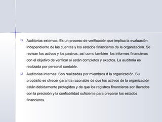  Auditorias externas: Es un proceso de verificación que implica la evaluación
independiente de las cuentas y los estados financieros de la organización. Se
revisan los activos y los pasivos, así como también los informes financieros
con el objetivo de verificar si están completos y exactos. La auditoria es
realizada por personal contable.
 Auditorias internas: Son realizadas por miembros d la organización. Su
propósito es ofrecer garantía razonable de que los activos de la organización
están debidamente protegidos y de que los registros financieros son llevados
con la precisión y la confiabilidad suficiente para preparar los estados
financieros.
 