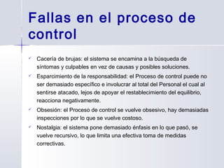  Cacería de brujas: el sistema se encamina a la búsqueda de
síntomas y culpables en vez de causas y posibles soluciones.
 Esparcimiento de la responsabilidad: el Proceso de control puede no
ser demasiado específico e involucrar al total del Personal el cual al
sentirse atacado, lejos de apoyar el restablecimiento del equilibrio,
reacciona negativamente.
 Obsesión: el Proceso de control se vuelve obsesivo, hay demasiadas
inspecciones por lo que se vuelve costoso.
 Nostalgia: el sistema pone demasiado énfasis en lo que pasó, se
vuelve recursivo, lo que limita una efectiva toma de medidas
correctivas.
Fallas en el proceso de
control
 