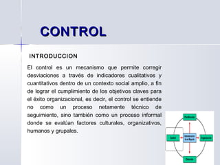 INTRODUCCION
El control es un mecanismo que permite corregir
desviaciones a través de indicadores cualitativos y
cuantitativos dentro de un contexto social amplio, a fin
de lograr el cumplimiento de los objetivos claves para
el éxito organizacional, es decir, el control se entiende
no como un proceso netamente técnico de
seguimiento, sino también como un proceso informal
donde se evalúan factores culturales, organizativos,
humanos y grupales.
CONTROLCONTROL
 