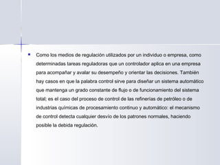  Como los medios de regulación utilizados por un individuo o empresa, como
determinadas tareas reguladoras que un controlador aplica en una empresa
para acompañar y avalar su desempeño y orientar las decisiones. También
hay casos en que la palabra control sirve para diseñar un sistema automático
que mantenga un grado constante de flujo o de funcionamiento del sistema
total; es el caso del proceso de control de las refinerías de petróleo o de
industrias químicas de procesamiento continuo y automático: el mecanismo
de control detecta cualquier desvío de los patrones normales, haciendo
posible la debida regulación.
 