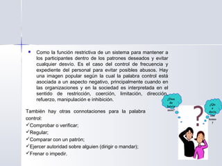 ¿Don
de
Inicia
mos?
¿Qu
e
decis
ión
tomo
?
 Como la función restrictiva de un sistema para mantener a
los participantes dentro de los patrones deseados y evitar
cualquier desvío. Es el caso del control de frecuencia y
expediente del personal para evitar posibles abusos. Hay
una imagen popular según la cual la palabra control está
asociada a un aspecto negativo, principalmente cuando en
las organizaciones y en la sociedad es interpretada en el
sentido de restricción, coerción, limitación, dirección,
refuerzo, manipulación e inhibición.
También hay otras connotaciones para la palabra
control:
Comprobar o verificar;
Regular;
Comparar con un patrón;
Ejercer autoridad sobre alguien (dirigir o mandar);
Frenar o impedir.
 
