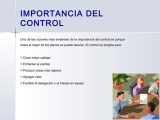 IMPORTANCIA DEL
CONTROL
Una de las razones más evidentes de la importancia del control es porque
hasta el mejor de los planes se puede desviar. El control se emplea para:
 Crear mejor calidad
 Enfrentar el cambio
 Producir ciclos más rápidos
 Agregar valor
 Facilitar la delegación y el trabajo en equipo
 
