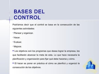 BASES DEL
CONTROL
Podríamos decir que el control se basa en la consecución de las
siguientes actividades:
Planear y organizar.
Hacer.
Evaluar.
Mejorar.
 Los objetivos son los programas que desea lograr la empresa, los
que facilitarán alcanzar la meta de esta. Lo que hace necesaria la
planificación y organización para fijar qué debe hacerse y cómo.
 El hacer es poner en práctica el cómo se planificó y organizó la
consecución de los objetivos.
 