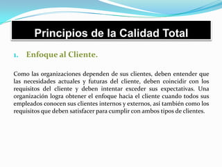 Principios de la Calidad Total
1. Enfoque al Cliente.
Como las organizaciones dependen de sus clientes, deben entender que
las necesidades actuales y futuras del cliente, deben coincidir con los
requisitos del cliente y deben intentar exceder sus expectativas. Una
organización logra obtener el enfoque hacia el cliente cuando todos sus
empleados conocen sus clientes internos y externos, así también como los
requisitos que deben satisfacer para cumplir con ambos tipos de clientes.
 
