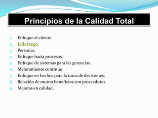 Principios de la Calidad Total
1. Enfoque al cliente.
2. Liderazgo.
3. Personas.
4. Enfoque hacia procesos.
5. Enfoque de sistemas para las gerencias.
6. Mejoramiento continuo.
7. Enfoque en hechos para la toma de decisiones.
8. Relación de mutuo beneficios con proveedores.
9. Mejoras en calidad.
 