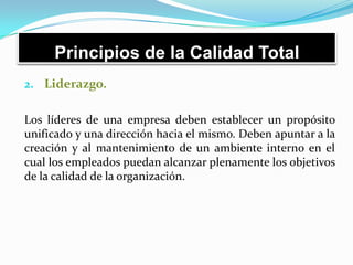 Principios de la Calidad Total
2. Liderazgo.
Los líderes de una empresa deben establecer un propósito
unificado y una dirección hacia el mismo. Deben apuntar a la
creación y al mantenimiento de un ambiente interno en el
cual los empleados puedan alcanzar plenamente los objetivos
de la calidad de la organización.
 