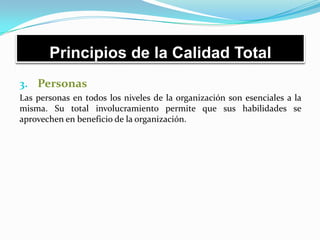 Principios de la Calidad Total
3. Personas
Las personas en todos los niveles de la organización son esenciales a la
misma. Su total involucramiento permite que sus habilidades se
aprovechen en beneficio de la organización.
 