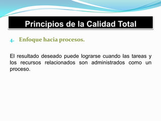 Principios de la Calidad Total
4. Enfoque hacia procesos.
El resultado deseado puede lograrse cuando las tareas y
los recursos relacionados son administrados como un
proceso.
 