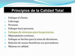 Principios de la Calidad Total
1. Enfoque al cliente.
2. Liderazgo.
3. Personas.
4. Enfoque hacia procesos.
5. Enfoque de sistemas para las gerencias.
6. Mejoramiento continuo.
7. Enfoque en hechos para la toma de decisiones.
8. Relación de mutuo beneficios con proveedores.
9. Mejoras en calidad.
 