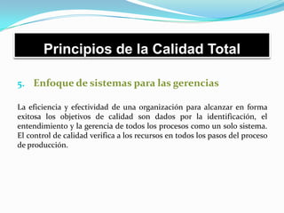 Principios de la Calidad Total
5. Enfoque de sistemas para las gerencias
La eficiencia y efectividad de una organización para alcanzar en forma
exitosa los objetivos de calidad son dados por la identificación, el
entendimiento y la gerencia de todos los procesos como un solo sistema.
El control de calidad verifica a los recursos en todos los pasos del proceso
de producción.
 