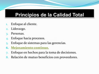 Principios de la Calidad Total
1. Enfoque al cliente.
2. Liderazgo.
3. Personas.
4. Enfoque hacia procesos.
5. Enfoque de sistemas para las gerencias.
6. Mejoramiento continuo.
7. Enfoque en hechos para la toma de decisiones.
8. Relación de mutuo beneficios con proveedores.
 