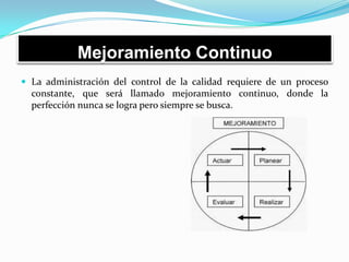 Mejoramiento Continuo
 La administración del control de la calidad requiere de un proceso
constante, que será llamado mejoramiento continuo, donde la
perfección nunca se logra pero siempre se busca.
 