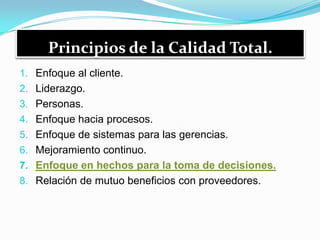 Principios de la Calidad Total.
1. Enfoque al cliente.
2. Liderazgo.
3. Personas.
4. Enfoque hacia procesos.
5. Enfoque de sistemas para las gerencias.
6. Mejoramiento continuo.
7. Enfoque en hechos para la toma de decisiones.
8. Relación de mutuo beneficios con proveedores.
 