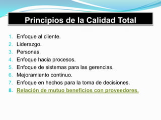 Principios de la Calidad Total
1. Enfoque al cliente.
2. Liderazgo.
3. Personas.
4. Enfoque hacia procesos.
5. Enfoque de sistemas para las gerencias.
6. Mejoramiento continuo.
7. Enfoque en hechos para la toma de decisiones.
8. Relación de mutuo beneficios con proveedores.
 