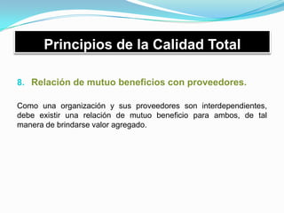 Principios de la Calidad Total
8. Relación de mutuo beneficios con proveedores.
Como una organización y sus proveedores son interdependientes,
debe existir una relación de mutuo beneficio para ambos, de tal
manera de brindarse valor agregado.
 