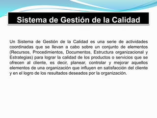 Sistema de Gestión de la Calidad
Un Sistema de Gestión de la Calidad es una serie de actividades
coordinadas que se llevan a cabo sobre un conjunto de elementos
(Recursos, Procedimientos, Documentos, Estructura organizacional y
Estrategias) para lograr la calidad de los productos o servicios que se
ofrecen al cliente, es decir, planear, controlar y mejorar aquellos
elementos de una organización que influyen en satisfacción del cliente
y en el logro de los resultados deseados por la organización.
 